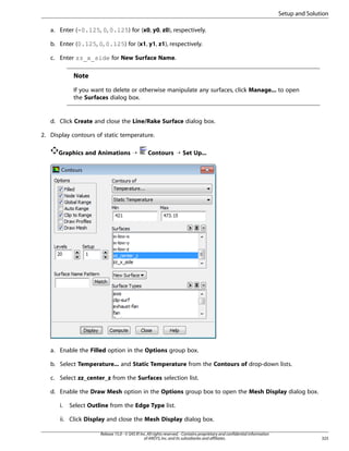 Setup and Solution
a. Enter (-0.125, 0, 0.125) for (x0, y0, z0), respectively.
b. Enter (0.125, 0, 0.125) for (x1, y1, z1), respectively.
c. Enter zz_x_side for New Surface Name.

Note
If you want to delete or otherwise manipulate any surfaces, click Manage... to open
the Surfaces dialog box.

d. Click Create and close the Line/Rake Surface dialog box.
2. Display contours of static temperature.
Graphics and Animations ¡

Contours ¡ Set Up...

a. Enable the Filled option in the Options group box.
b. Select Temperature... and Static Temperature from the Contours of drop-down lists.
c. Select zz_center_z from the Surfaces selection list.
d. Enable the Draw Mesh option in the Options group box to open the Mesh Display dialog box.
i.

Select Outline from the Edge Type list.

ii. Click Display and close the Mesh Display dialog box.
Release 15.0 - © SAS IP, Inc. All rights reserved. - Contains proprietary and confidential information
of ANSYS, Inc. and its subsidiaries and affiliates.

325

 