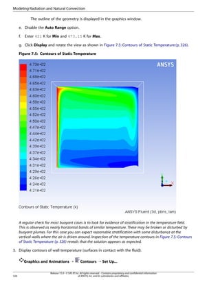 Modeling Radiation and Natural Convection
The outline of the geometry is displayed in the graphics window.
e. Disable the Auto Range option.
f.

Enter 421 K for Min and 473.15 K for Max.

g. Click Display and rotate the view as shown in Figure 7.5: Contours of Static Temperature (p. 326).
Figure 7.5: Contours of Static Temperature

A regular check for most buoyant cases is to look for evidence of stratification in the temperature field.
This is observed as nearly horizontal bands of similar temperature. These may be broken or disturbed by
buoyant plumes. For this case you can expect reasonable stratification with some disturbance at the
vertical walls where the air is driven around. Inspection of the temperature contours in Figure 7.5: Contours
of Static Temperature (p. 326) reveals that the solution appears as expected.
3. Display contours of wall temperature (surfaces in contact with the fluid).
Graphics and Animations ¡

326

Contours ¡ Set Up...

Release 15.0 - © SAS IP, Inc. All rights reserved. - Contains proprietary and confidential information
of ANSYS, Inc. and its subsidiaries and affiliates.

 