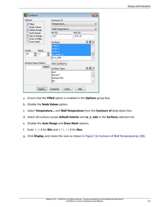 Setup and Solution

a. Ensure that the Filled option is enabled in the Options group box.
b. Disable the Node Values option.
c. Select Temperature... and Wall Temperature from the Contours of drop-down lists.
d. Select all surfaces except default-interior and zz_x_side in the Surfaces selection list.
e. Disable the Auto Range and Draw Mesh options.
f.

Enter 413 K for Min and 473.15 K for Max.

g. Click Display, and rotate the view as shown in Figure 7.6: Contours of Wall Temperature (p. 328).

Release 15.0 - © SAS IP, Inc. All rights reserved. - Contains proprietary and confidential information
of ANSYS, Inc. and its subsidiaries and affiliates.

327

 