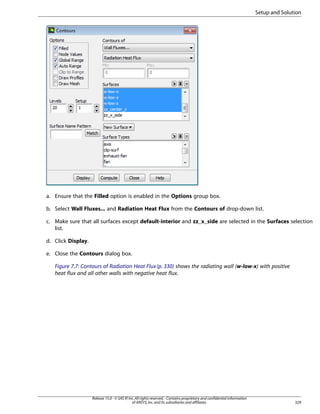 Setup and Solution

a. Ensure that the Filled option is enabled in the Options group box.
b. Select Wall Fluxes... and Radiation Heat Flux from the Contours of drop-down list.
c. Make sure that all surfaces except default-interior and zz_x_side are selected in the Surfaces selection
list.
d. Click Display.
e. Close the Contours dialog box.
Figure 7.7: Contours of Radiation Heat Flux (p. 330) shows the radiating wall (w-low-x) with positive
heat flux and all other walls with negative heat flux.

Release 15.0 - © SAS IP, Inc. All rights reserved. - Contains proprietary and confidential information
of ANSYS, Inc. and its subsidiaries and affiliates.

329

 