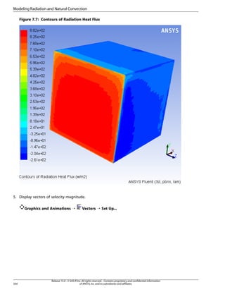 Modeling Radiation and Natural Convection
Figure 7.7: Contours of Radiation Heat Flux

5. Display vectors of velocity magnitude.
Graphics and Animations ¡

330

Vectors ¡ Set Up...

Release 15.0 - © SAS IP, Inc. All rights reserved. - Contains proprietary and confidential information
of ANSYS, Inc. and its subsidiaries and affiliates.

 