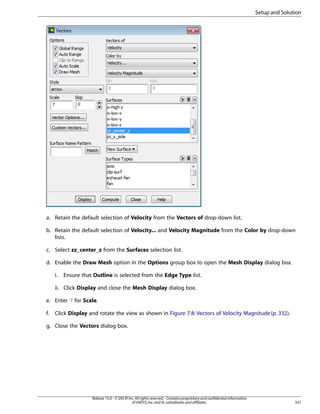 Setup and Solution

a. Retain the default selection of Velocity from the Vectors of drop-down list.
b. Retain the default selection of Velocity... and Velocity Magnitude from the Color by drop-down
lists.
c. Select zz_center_z from the Surfaces selection list.
d. Enable the Draw Mesh option in the Options group box to open the Mesh Display dialog box.
i.

Ensure that Outline is selected from the Edge Type list.

ii. Click Display and close the Mesh Display dialog box.
e. Enter 7 for Scale.
f.

Click Display and rotate the view as shown in Figure 7.8: Vectors of Velocity Magnitude (p. 332).

g. Close the Vectors dialog box.

Release 15.0 - © SAS IP, Inc. All rights reserved. - Contains proprietary and confidential information
of ANSYS, Inc. and its subsidiaries and affiliates.

331

 