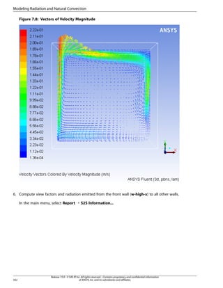 Modeling Radiation and Natural Convection
Figure 7.8: Vectors of Velocity Magnitude

6. Compute view factors and radiation emitted from the front wall (w-high-x) to all other walls.
In the main menu, select Report ¡ S2S Information...

332

Release 15.0 - © SAS IP, Inc. All rights reserved. - Contains proprietary and confidential information
of ANSYS, Inc. and its subsidiaries and affiliates.

 