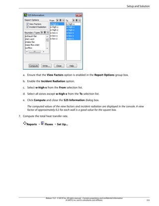 Setup and Solution

a. Ensure that the View Factors option is enabled in the Report Options group box.
b. Enable the Incident Radiation option.
c. Select w-high-x from the From selection list.
d. Select all zones except w-high-x from the To selection list.
e. Click Compute and close the S2S Information dialog box.
The computed values of the view factors and incident radiation are displayed in the console. A view
factor of approximately 0.2 for each wall is a good value for the square box.
7. Compute the total heat transfer rate.
Reports ¡

Fluxes ¡ Set Up...

Release 15.0 - © SAS IP, Inc. All rights reserved. - Contains proprietary and confidential information
of ANSYS, Inc. and its subsidiaries and affiliates.

333

 