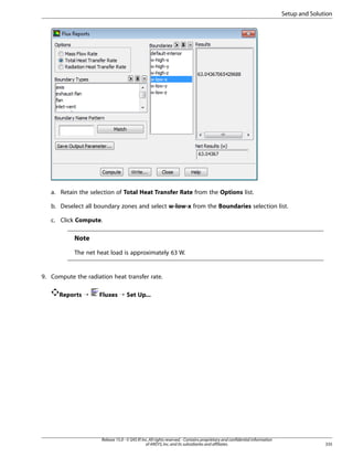 Setup and Solution

a. Retain the selection of Total Heat Transfer Rate from the Options list.
b. Deselect all boundary zones and select w-low-x from the Boundaries selection list.
c. Click Compute.

Note
The net heat load is approximately 63 W.

9. Compute the radiation heat transfer rate.
Reports ¡

Fluxes ¡ Set Up...

Release 15.0 - © SAS IP, Inc. All rights reserved. - Contains proprietary and confidential information
of ANSYS, Inc. and its subsidiaries and affiliates.

335

 