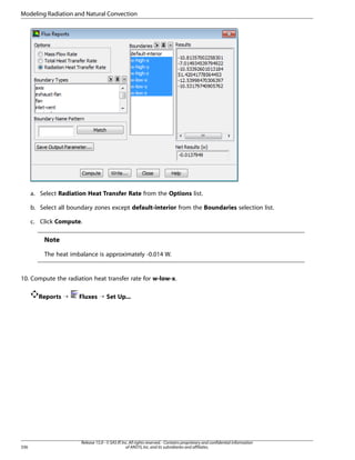 Modeling Radiation and Natural Convection

a. Select Radiation Heat Transfer Rate from the Options list.
b. Select all boundary zones except default-interior from the Boundaries selection list.
c. Click Compute.

Note
The heat imbalance is approximately -0.014 W.

10. Compute the radiation heat transfer rate for w-low-x.
Reports ¡

336

Fluxes ¡ Set Up...

Release 15.0 - © SAS IP, Inc. All rights reserved. - Contains proprietary and confidential information
of ANSYS, Inc. and its subsidiaries and affiliates.

 