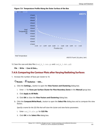 Setup and Solution
Figure 7.9: Temperature Profile Along the Outer Surface of the Box

12. Save the case and data files (rad_b_1.cas.gz and rad_b_1.dat.gz).
File ¡ Write ¡ Case  Data...

7.4.9. Comparing the Contour Plots after Varying Radiating Surfaces
1. Increase the number of faces per cluster to 10.
Models ¡

Radiation ¡ Edit...

a. Click the Settings... button to open the View Factors and Clustering dialog box.
i.

Enter 10 for Faces per Surface Cluster for Flow Boundary Zones in the Manual group box.

ii. Click Apply to All Walls.
iii. Click OK to close the View Factors and Clustering dialog box.
b. Click the Compute/Write/Read... button to open the Select File dialog box and to compute the view
factors.
Specify a name for the S2S file that will store the cluster and view factor parameters.
i.

Enter rad_10.s2s.gz for S2S File.

ii. Click OK in the Select File dialog box.

Release 15.0 - © SAS IP, Inc. All rights reserved. - Contains proprietary and confidential information
of ANSYS, Inc. and its subsidiaries and affiliates.

339

 
