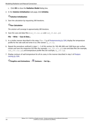 Modeling Radiation and Natural Convection
c. Click OK to close the Radiation Model dialog box.
2. In the Solution Initialization task page, click Initialize.
Solution Initialization
3. Start the calculation by requesting 300 iterations.
Run Calculation
The solution will converge in approximately 280 iterations.
4. Save the case and data files (rad_10.cas.gz and rad_10.dat.gz).
File ¡ Write ¡ Case  Data...
5. In a similar manner described in the steps 11.a – 11.g of Postprocessing (p. 324), display the temperature
profile for the side wall and write it to a file named tp_10.xy.
6. Repeat the procedure, outlined in steps 1 – 5 of this section, for 100, 400, 800, and 1600 faces per surface
cluster and save the respective S2S files (for example, rad_100.s2s.gz), case and data files (for example,
rad_100.cas.gz), and temperature profile files (for example, tp_100.xy).
7. Display contours of wall temperature for all six cases, in the manner described in step 3 of Postprocessing (p. 324).
Graphics and Animations ¡

340

Contours ¡ Set Up...

Release 15.0 - © SAS IP, Inc. All rights reserved. - Contains proprietary and confidential information
of ANSYS, Inc. and its subsidiaries and affiliates.

 