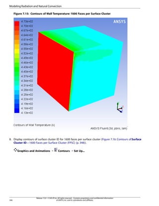 Modeling Radiation and Natural Convection
Figure 7.15: Contours of Wall Temperature: 1600 Faces per Surface Cluster

8. Display contours of surface cluster ID for 1600 faces per surface cluster (Figure 7.16: Contours of Surface
Cluster ID—1600 Faces per Surface Cluster (FPSC) (p. 348)).
Graphics and Animations ¡

346

Contours ¡ Set Up...

Release 15.0 - © SAS IP, Inc. All rights reserved. - Contains proprietary and confidential information
of ANSYS, Inc. and its subsidiaries and affiliates.

 