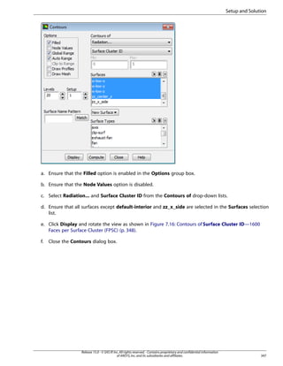 Setup and Solution

a. Ensure that the Filled option is enabled in the Options group box.
b. Ensure that the Node Values option is disabled.
c. Select Radiation... and Surface Cluster ID from the Contours of drop-down lists.
d. Ensure that all surfaces except default-interior and zz_x_side are selected in the Surfaces selection
list.
e. Click Display and rotate the view as shown in Figure 7.16: Contours of Surface Cluster ID—1600
Faces per Surface Cluster (FPSC) (p. 348).
f.

Close the Contours dialog box.

Release 15.0 - © SAS IP, Inc. All rights reserved. - Contains proprietary and confidential information
of ANSYS, Inc. and its subsidiaries and affiliates.

347

 
