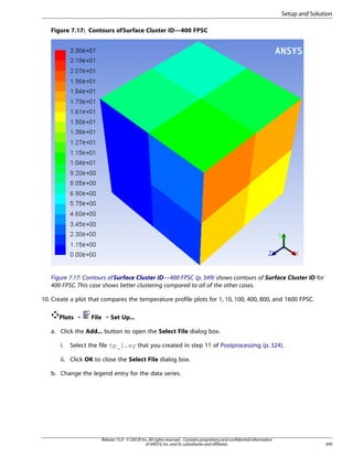 Setup and Solution
Figure 7.17: Contours of Surface Cluster ID—400 FPSC

Figure 7.17: Contours of Surface Cluster ID—400 FPSC (p. 349) shows contours of Surface Cluster ID for
400 FPSC. This case shows better clustering compared to all of the other cases.
10. Create a plot that compares the temperature profile plots for 1, 10, 100, 400, 800, and 1600 FPSC.
Plots ¡

File ¡ Set Up...

a. Click the Add... button to open the Select File dialog box.
i.

Select the file tp_1.xy that you created in step 11 of Postprocessing (p. 324).

ii. Click OK to close the Select File dialog box.
b. Change the legend entry for the data series.

Release 15.0 - © SAS IP, Inc. All rights reserved. - Contains proprietary and confidential information
of ANSYS, Inc. and its subsidiaries and affiliates.

349

 