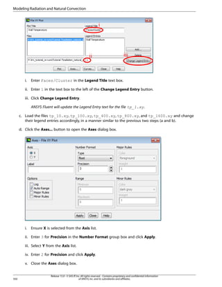 Modeling Radiation and Natural Convection

i.

Enter Faces/Cluster in the Legend Title text box.

ii. Enter 1 in the text box to the left of the Change Legend Entry button.
iii. Click Change Legend Entry.
ANSYS Fluent will update the Legend Entry text for the file tp_1.xy.
c. Load the files tp_10.xy, tp_100.xy, tp_400.xy, tp_800.xy, and tp_1600.xy and change
their legend entries accordingly, in a manner similar to the previous two steps (a and b).
d. Click the Axes... button to open the Axes dialog box.

i.

Ensure X is selected from the Axis list.

ii. Enter 3 for Precision in the Number Format group box and click Apply.
iii. Select Y from the Axis list.
iv. Enter 2 for Precision and click Apply.
v. Close the Axes dialog box.

350

Release 15.0 - © SAS IP, Inc. All rights reserved. - Contains proprietary and confidential information
of ANSYS, Inc. and its subsidiaries and affiliates.

 
