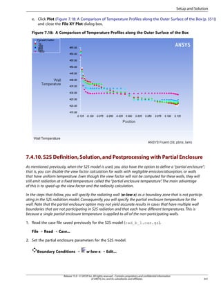 Setup and Solution
e. Click Plot (Figure 7.18: A Comparison of Temperature Profiles along the Outer Surface of the Box (p. 351))
and close the File XY Plot dialog box.
Figure 7.18: A Comparison of Temperature Profiles along the Outer Surface of the Box

7.4.10. S2S Definition, Solution, and Postprocessing with Partial Enclosure
As mentioned previously, when the S2S model is used, you also have the option to define a “partial enclosure”;
that is, you can disable the view factor calculation for walls with negligible emission/absorption, or walls
that have uniform temperature. Even though the view factor will not be computed for these walls, they will
still emit radiation at a fixed temperature called the “partial enclosure temperature” The main advantage
.
of this is to speed up the view factor and the radiosity calculation.
In the steps that follow, you will specify the radiating wall (w-low-x) as a boundary zone that is not participating in the S2S radiation model. Consequently, you will specify the partial enclosure temperature for the
wall. Note that the partial enclosure option may not yield accurate results in cases that have multiple wall
boundaries that are not participating in S2S radiation and that each have different temperatures. This is
because a single partial enclosure temperature is applied to all of the non-participating walls.
1. Read the case file saved previously for the S2S model (rad_b_1.cas.gz).
File ¡ Read ¡ Case...
2. Set the partial enclosure parameters for the S2S model.
Boundary Conditions ¡

w-low-x ¡ Edit...

Release 15.0 - © SAS IP, Inc. All rights reserved. - Contains proprietary and confidential information
of ANSYS, Inc. and its subsidiaries and affiliates.

351

 