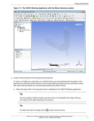 Setup and Solution
Figure 1.7: The ANSYS Meshing Application with the Elbow Geometry Loaded

2. Create named selections for the geometry boundaries.
In order to simplify your work later on in ANSYS Fluent, you should label each boundary in the
geometry by creating named selections for the pipe inlets, the outlet, and the symmetry surface
(the outer wall boundaries are automatically detected by ANSYS Fluent).
a. Select the large inlet in the geometry that is displayed in the ANSYS Meshing application.

Tip
Use the Graphics Toolbar buttons and the mouse to manipulate the image until you
can easily see the pipe openings and surfaces.

Tip
To select the inlet, the Single select (

) mode must be active.

Release 15.0 - © SAS IP, Inc. All rights reserved. - Contains proprietary and confidential information
of ANSYS, Inc. and its subsidiaries and affiliates.

21

 