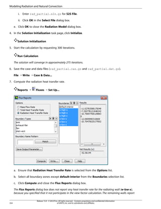 Modeling Radiation and Natural Convection
i.

Enter rad_partial.s2s.gz for S2S File.

ii. Click OK in the Select File dialog box.
e. Click OK to close the Radiation Model dialog box.
4. In the Solution Initialization task page, click Initialize.
Solution Initialization
5. Start the calculation by requesting 300 iterations.
Run Calculation
The solution will converge in approximately 275 iterations.
6. Save the case and data files (rad_partial.cas.gz and rad_partial.dat.gz).
File ¡ Write ¡ Case  Data...
7. Compute the radiation heat transfer rate.
Reports ¡

Fluxes ¡ Set Up...

a. Ensure that Radiation Heat Transfer Rate is selected from the Options list.
b. Select all boundary zones except default-interior from the Boundaries selection list.
c. Click Compute and close the Flux Reports dialog box.
The Flux Reports dialog box does not report any heat transfer rate for the radiating wall (w-low-x),
because you specified that it not participate in the view factor calculation. The remaining walls report

354

Release 15.0 - © SAS IP, Inc. All rights reserved. - Contains proprietary and confidential information
of ANSYS, Inc. and its subsidiaries and affiliates.

 