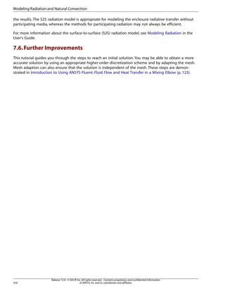 Modeling Radiation and Natural Convection
the results. The S2S radiation model is appropriate for modeling the enclosure radiative transfer without
participating media, whereas the methods for participating radiation may not always be efficient.
For more information about the surface-to-surface (S2S) radiation model, see Modeling Radiation in the
User’s Guide.

7.6. Further Improvements
This tutorial guides you through the steps to reach an initial solution. You may be able to obtain a more
accurate solution by using an appropriate higher-order discretization scheme and by adapting the mesh.
Mesh adaption can also ensure that the solution is independent of the mesh. These steps are demonstrated in Introduction to Using ANSYS Fluent: Fluid Flow and Heat Transfer in a Mixing Elbow (p. 123).

356

Release 15.0 - © SAS IP, Inc. All rights reserved. - Contains proprietary and confidential information
of ANSYS, Inc. and its subsidiaries and affiliates.

 