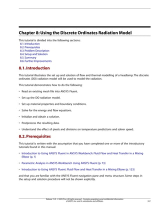 Chapter 8: Using the Discrete Ordinates Radiation Model
This tutorial is divided into the following sections:
8.1. Introduction
8.2. Prerequisites
8.3. Problem Description
8.4. Setup and Solution
8.5. Summary
8.6. Further Improvements

8.1. Introduction
This tutorial illustrates the set up and solution of flow and thermal modelling of a headlamp. The discrete
ordinates (DO) radiation model will be used to model the radiation.
This tutorial demonstrates how to do the following:
• Read an existing mesh file into ANSYS Fluent.
• Set up the DO radiation model.
• Set up material properties and boundary conditions.
• Solve for the energy and flow equations.
• Initialize and obtain a solution.
• Postprocess the resulting data.
• Understand the effect of pixels and divisions on temperature predictions and solver speed.

8.2. Prerequisites
This tutorial is written with the assumption that you have completed one or more of the introductory
tutorials found in this manual:
• Introduction to Using ANSYS Fluent in ANSYS Workbench: Fluid Flow and Heat Transfer in a Mixing
Elbow (p. 1)
• Parametric Analysis in ANSYS Workbench Using ANSYS Fluent (p. 73)
• Introduction to Using ANSYS Fluent: Fluid Flow and Heat Transfer in a Mixing Elbow (p. 123)
and that you are familiar with the ANSYS Fluent navigation pane and menu structure. Some steps in
the setup and solution procedure will not be shown explicitly.

Release 15.0 - © SAS IP, Inc. All rights reserved. - Contains proprietary and confidential information
of ANSYS, Inc. and its subsidiaries and affiliates.

357

 