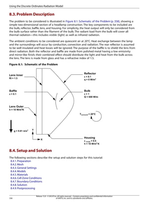 Using the Discrete Ordinates Radiation Model

8.3. Problem Description
The problem to be considered is illustrated in Figure 8.1: Schematic of the Problem (p. 358), showing a
simple two-dimensional section of a headlamp construction. The key components to be included are
the bulb, reflector, baffle, lens, and housing. For simplicity, the heat output will only be considered from
the bulb surface rather than the filament of the bulb. The radiant load from the bulb will cover all
thermal radiation—this includes visible (light) as well as infrared radiation.
The ambient conditions to be considered are quiescent air at 20°C. Heat exchange between the lamp
and the surroundings will occur by conduction, convection and radiation. The rear reflector is assumed
to be well insulated and heat losses will be ignored. The purpose of the baffle is to shield the lens from
direct radiation. Both the reflector and baffle are made from polished metal having a low emissivity
and mirror-like finish; their combined effect should distribute the light and heat from the bulb across
the lens. The lens is made from glass and has a refractive index of 1.5.
Figure 8.1: Schematic of the Problem

8.4. Setup and Solution
The following sections describe the setup and solution steps for this tutorial:
8.4.1. Preparation
8.4.2. Mesh
8.4.3. General Settings
8.4.4. Models
8.4.5. Materials
8.4.6. Cell Zone Conditions
8.4.7. Boundary Conditions
8.4.8. Solution
8.4.9. Postprocessing

358

Release 15.0 - © SAS IP, Inc. All rights reserved. - Contains proprietary and confidential information
of ANSYS, Inc. and its subsidiaries and affiliates.

 