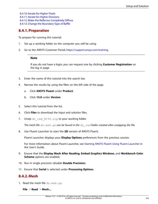 Setup and Solution
8.4.10. Iterate for Higher Pixels
8.4.11. Iterate for Higher Divisions
8.4.12. Make the Reflector Completely Diffuse
8.4.13. Change the Boundary Type of Baffle

8.4.1. Preparation
To prepare for running this tutorial:
1.

Set up a working folder on the computer you will be using.

2.

Go to the ANSYS Customer Portal, https://support.ansys.com/training.

Note
If you do not have a login, you can request one by clicking Customer Registration on
the log in page.

3.

Enter the name of this tutorial into the search bar.

4.

Narrow the results by using the filter on the left side of the page.
a.

Click ANSYS Fluent under Product.

b.

Click 15.0 under Version.

5.

Select this tutorial from the list.

6.

Click Files to download the input and solution files.

7.

Unzip do_rad_R150.zip to your working folder.
The mesh file do.msh.gz can be found in the do_rad folder created after unzipping the file.

8.

Use Fluent Launcher to start the 2D version of ANSYS Fluent.
Fluent Launcher displays your Display Options preferences from the previous session.
For more information about Fluent Launcher, see Starting ANSYS Fluent Using Fluent Launcher in
the User’s Guide.

9.

Ensure that the Display Mesh After Reading, Embed Graphics Windows, and Workbench Color
Scheme options are enabled.

10. Run in single precision (disable Double Precision).
11. Ensure that Serial is selected under Processing Options.

8.4.2. Mesh
1. Read the mesh file do.msh.gz.
File ¡ Read ¡ Mesh...
Release 15.0 - © SAS IP, Inc. All rights reserved. - Contains proprietary and confidential information
of ANSYS, Inc. and its subsidiaries and affiliates.

359

 