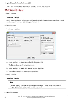 Using the Discrete Ordinates Radiation Model
As the mesh file is read, ANSYS Fluent will report the progress in the console.

8.4.3. General Settings
1. Check the mesh.
General ¡ Check
ANSYS Fluent will perform various checks on the mesh and report the progress in the console. Ensure
that the reported minimum volume is a positive number.
2. Scale the mesh.
General ¡ Scale...

a. Select mm from the View Length Unit In drop-down list.
The Domain Extents will be reported in mm.
b. Select mm from the Mesh Was Created In drop-down list.
c. Click Scale and close the Scale Mesh dialog box.
3. Check the mesh.
General ¡ Check

Note
It is good practice to check the mesh after manipulating it (scale, convert to polyhedra,
merge, separate, fuse, add zones, or smooth and swap).

4. Examine the mesh.

360

Release 15.0 - © SAS IP, Inc. All rights reserved. - Contains proprietary and confidential information
of ANSYS, Inc. and its subsidiaries and affiliates.

 