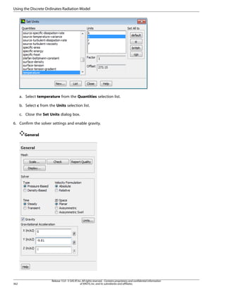 Using the Discrete Ordinates Radiation Model

a. Select temperature from the Quantities selection list.
b. Select c from the Units selection list.
c. Close the Set Units dialog box.
6. Confirm the solver settings and enable gravity.
General

362

Release 15.0 - © SAS IP, Inc. All rights reserved. - Contains proprietary and confidential information
of ANSYS, Inc. and its subsidiaries and affiliates.

 