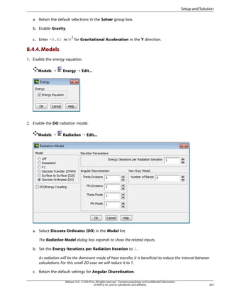 Setup and Solution
a. Retain the default selections in the Solver group box.
b. Enable Gravity.

8.4.4. Models

¢¡  

c. Enter -9.81

for Gravitational Acceleration in the Y direction.

1. Enable the energy equation.
Models ¡

Energy ¡ Edit...

2. Enable the DO radiation model.
Models ¡

Radiation ¡ Edit...

a. Select Discrete Ordinates (DO) in the Model list.
The Radiation Model dialog box expands to show the related inputs.
b. Set the Energy Iterations per Radiation Iteration to 1.
As radiation will be the dominant mode of heat transfer, it is beneficial to reduce the interval between
calculations. For this small 2D case we will reduce it to 1.
c. Retain the default settings for Angular Discretization.
Release 15.0 - © SAS IP, Inc. All rights reserved. - Contains proprietary and confidential information
of ANSYS, Inc. and its subsidiaries and affiliates.

363

 