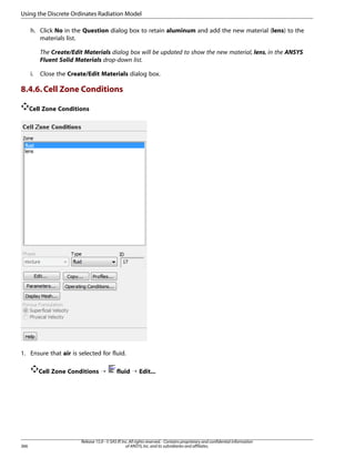 Using the Discrete Ordinates Radiation Model
h. Click No in the Question dialog box to retain aluminum and add the new material (lens) to the
materials list.
The Create/Edit Materials dialog box will be updated to show the new material, lens, in the ANSYS
Fluent Solid Materials drop-down list.
i.

Close the Create/Edit Materials dialog box.

8.4.6. Cell Zone Conditions
Cell Zone Conditions

1. Ensure that air is selected for fluid.
Cell Zone Conditions ¡

366

fluid ¡ Edit...

Release 15.0 - © SAS IP, Inc. All rights reserved. - Contains proprietary and confidential information
of ANSYS, Inc. and its subsidiaries and affiliates.

 