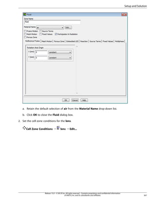Setup and Solution

a. Retain the default selection of air from the Material Name drop-down list.
b. Click OK to close the Fluid dialog box.
2. Set the cell zone conditions for the lens.
Cell Zone Conditions ¡

lens ¡ Edit...

Release 15.0 - © SAS IP, Inc. All rights reserved. - Contains proprietary and confidential information
of ANSYS, Inc. and its subsidiaries and affiliates.

367

 