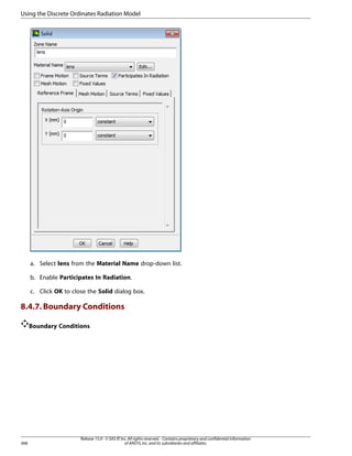 Using the Discrete Ordinates Radiation Model

a. Select lens from the Material Name drop-down list.
b. Enable Participates In Radiation.
c. Click OK to close the Solid dialog box.

8.4.7. Boundary Conditions
Boundary Conditions

368

Release 15.0 - © SAS IP, Inc. All rights reserved. - Contains proprietary and confidential information
of ANSYS, Inc. and its subsidiaries and affiliates.

 