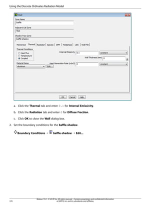 Using the Discrete Ordinates Radiation Model

a. Click the Thermal tab and enter 0.1 for Internal Emissivity.
b. Click the Radiation tab and enter 0 for Diffuse Fraction.
c. Click OK to close the Wall dialog box.
2. Set the boundary conditions for the baffle-shadow.
Boundary Conditions ¡

370

baffle-shadow ¡ Edit...

Release 15.0 - © SAS IP, Inc. All rights reserved. - Contains proprietary and confidential information
of ANSYS, Inc. and its subsidiaries and affiliates.

 