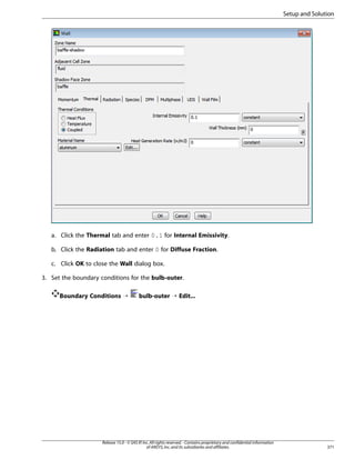 Setup and Solution

a. Click the Thermal tab and enter 0.1 for Internal Emissivity.
b. Click the Radiation tab and enter 0 for Diffuse Fraction.
c. Click OK to close the Wall dialog box.
3. Set the boundary conditions for the bulb-outer.
Boundary Conditions ¡

bulb-outer ¡ Edit...

Release 15.0 - © SAS IP, Inc. All rights reserved. - Contains proprietary and confidential information
of ANSYS, Inc. and its subsidiaries and affiliates.

371

 