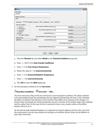 Setup and Solution

a. Click the Thermal tab and select Mixed in the Thermal Conditions group box.
b. Enter 10 W/m2–K for Heat Transfer Coefficient.
c. Enter 20 C for Free Stream Temperature.
d. Retain the value of 1 for External Emissivity.
e. Enter 20 C for External Radiation Temperature.
f.

Enter 0.5 for Internal Emissivity.

g. Click OK to close the Wall dialog box.
5. Set the boundary conditions for the lens-inner.
Boundary Conditions ¡

lens-inner ¡ Edit...

The inner and outer surface of the lens will be set to semi-transparent conditions. This allows radiation
to be transmitted through the wall between the two adjacent participating cell zones. It also calculates
the effects of reflection and refraction at the interface. These effects occur because of the change in refractive index (set through the material properties) and are a function of the incident angle of the radiation
and the surface finish. In this case, the lens is assumed to have a very smooth surface so the diffuse
fraction will be set to 0.
On the internal walls (wall/wall-shadows) it is important to note the adjacent cell zone: this is the zone
the surface points into and may influence the settings on the diffuse fraction (these can be different on
both sides of the wall).

Release 15.0 - © SAS IP, Inc. All rights reserved. - Contains proprietary and confidential information
of ANSYS, Inc. and its subsidiaries and affiliates.

373

 