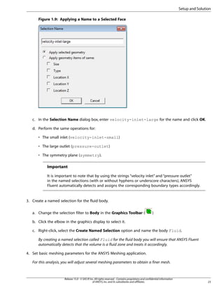 Setup and Solution
Figure 1.9: Applying a Name to a Selected Face

c. In the Selection Name dialog box, enter velocity-inlet-large for the name and click OK.
d. Perform the same operations for:
• The small inlet (velocity-inlet-small)
• The large outlet (pressure-outlet)
• The symmetry plane (symmetry).

Important
It is important to note that by using the strings “velocity inlet” and “pressure outlet”
in the named selections (with or without hyphens or underscore characters), ANSYS
Fluent automatically detects and assigns the corresponding boundary types accordingly.

3. Create a named selection for the fluid body.
a. Change the selection filter to Body in the Graphics Toolbar (

)

b. Click the elbow in the graphics display to select it.
c. Right-click, select the Create Named Selection option and name the body Fluid.
By creating a named selection called Fluid for the fluid body you will ensure that ANSYS Fluent
automatically detects that the volume is a fluid zone and treats it accordingly.
4. Set basic meshing parameters for the ANSYS Meshing application.
For this analysis, you will adjust several meshing parameters to obtain a finer mesh.

Release 15.0 - © SAS IP, Inc. All rights reserved. - Contains proprietary and confidential information
of ANSYS, Inc. and its subsidiaries and affiliates.

23

 
