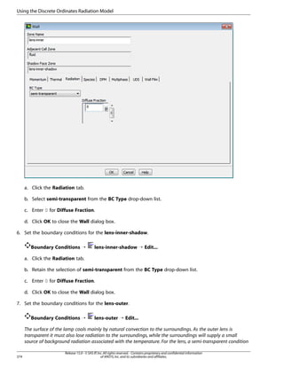Using the Discrete Ordinates Radiation Model

a. Click the Radiation tab.
b. Select semi-transparent from the BC Type drop-down list.
c. Enter 0 for Diffuse Fraction.
d. Click OK to close the Wall dialog box.
6. Set the boundary conditions for the lens-inner-shadow.
Boundary Conditions ¡

lens-inner-shadow ¡ Edit...

a. Click the Radiation tab.
b. Retain the selection of semi-transparent from the BC Type drop-down list.
c. Enter 0 for Diffuse Fraction.
d. Click OK to close the Wall dialog box.
7. Set the boundary conditions for the lens-outer.
Boundary Conditions ¡

lens-outer ¡ Edit...

The surface of the lamp cools mainly by natural convection to the surroundings. As the outer lens is
transparent it must also lose radiation to the surroundings, while the surroundings will supply a small
source of background radiation associated with the temperature. For the lens, a semi-transparent condition
374

Release 15.0 - © SAS IP, Inc. All rights reserved. - Contains proprietary and confidential information
of ANSYS, Inc. and its subsidiaries and affiliates.

 