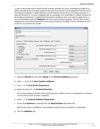 Setup and Solution
is used on the outside wall. A mixed thermal condition provides the source of background radiation as
well as calculating the convective cooling on the outer lens wall. For a semi-transparent wall, the source
of background radiation is added directly to the DO radiation rather than to the energy equation; an
external emissivity of 1 is used, in keeping with the assumption of a small object in a large enclosure. As
the background radiation is supplied from the thermal conditions, there is no need to supply this as a
source of irradiation under the Radiation tab for the wall boundary condition. The only other setting
required here is the surface finish of the outer surface of the lens; the diffuse fraction should be set to 0
as the lens is assumed to be smooth.

a. Click the Thermal tab and select Mixed in the Thermal Conditions group box.
b. Enter 10 W/m2–K for Heat Transfer Coefficient.
c. Enter 20 C for Free Stream Temperature.
d. Retain the value of 1 for External Emissivity.
For a semi-transparent wall the internal emissivity has no effect as there is no absorption or emission
on the surface. So the set value is irrelevant.
e. Enter 20 C for External Radiation Temperature.
f.

Ensure that aluminum is selected from the Material Name drop-down list.
Because lens-outer is modeled as a zero-thickness wall, the choice of material is unimportant.

g. Click the Radiation tab.

Release 15.0 - © SAS IP, Inc. All rights reserved. - Contains proprietary and confidential information
of ANSYS, Inc. and its subsidiaries and affiliates.

375

 
