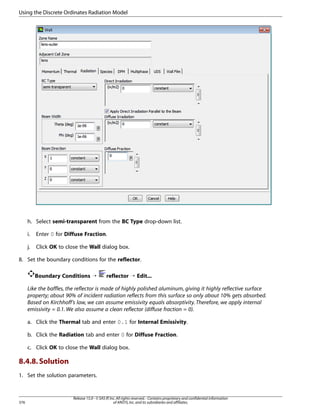 Using the Discrete Ordinates Radiation Model

h. Select semi-transparent from the BC Type drop-down list.
i.

Enter 0 for Diffuse Fraction.

j.

Click OK to close the Wall dialog box.

8. Set the boundary conditions for the reflector.
Boundary Conditions ¡

reflector ¡ Edit...

Like the baffles, the reflector is made of highly polished aluminum, giving it highly reflective surface
property; about 90% of incident radiation reflects from this surface so only about 10% gets absorbed.
Based on Kirchhoff’s law, we can assume emissivity equals absorptivity. Therefore, we apply internal
emissivity = 0.1. We also assume a clean reflector (diffuse fraction = 0).
a. Click the Thermal tab and enter 0.1 for Internal Emissivity.
b. Click the Radiation tab and enter 0 for Diffuse Fraction.
c. Click OK to close the Wall dialog box.

8.4.8. Solution
1. Set the solution parameters.

376

Release 15.0 - © SAS IP, Inc. All rights reserved. - Contains proprietary and confidential information
of ANSYS, Inc. and its subsidiaries and affiliates.

 