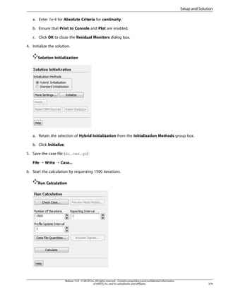 Setup and Solution
a. Enter 1e-4 for Absolute Criteria for continuity.
b. Ensure that Print to Console and Plot are enabled.
c. Click OK to close the Residual Monitors dialog box.
4. Initialize the solution.
Solution Initialization

a. Retain the selection of Hybrid Initialization from the Initialization Methods group box.
b. Click Initialize.
5. Save the case file (do.cas.gz)
File ¡ Write ¡ Case...
6. Start the calculation by requesting 1500 iterations.
Run Calculation

Release 15.0 - © SAS IP, Inc. All rights reserved. - Contains proprietary and confidential information
of ANSYS, Inc. and its subsidiaries and affiliates.

379

 
