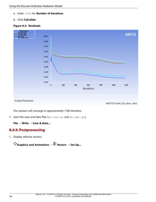 Using the Discrete Ordinates Radiation Model
a. Enter 1500 for Number of Iterations.
b. Click Calculate.
Figure 8.3: Residuals

The solution will converge in approximately 1180 iterations.
7. Save the case and data files (do.cas.gz and do.dat.gz).
File ¡ Write ¡ Case  Data...

8.4.9. Postprocessing
1. Display velocity vectors.
Graphics and Animations ¡

380

Vectors ¡ Set Up...

Release 15.0 - © SAS IP, Inc. All rights reserved. - Contains proprietary and confidential information
of ANSYS, Inc. and its subsidiaries and affiliates.

 