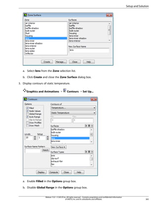 Setup and Solution

a. Select lens from the Zone selection list.
b. Click Create and close the Zone Surface dialog box.
3. Display contours of static temperature.
Graphics and Animations ¡

Contours ¡ Set Up...

a. Enable Filled in the Options group box.
b. Disable Global Range in the Options group box.

Release 15.0 - © SAS IP, Inc. All rights reserved. - Contains proprietary and confidential information
of ANSYS, Inc. and its subsidiaries and affiliates.

383

 