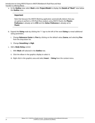 Introduction to Using ANSYS Fluent in ANSYS Workbench: Fluid Flow and Heat
Transfer in a Mixing Elbow
a. In the Outline view, select Mesh under Project/Model to display the Details of “Mesh” view below
the Outline view.

Important
Note that because the ANSYS Meshing application automatically detects that you
are going to perform a CFD fluid flow analysis using ANSYS Fluent, the Physics
Preference is already set to CFD and the Solver Preference is already set to
Fluent.

b. Expand the Sizing node by clicking the “+” sign to the left of the word Sizing to reveal additional
sizing parameters.
i.

Change Relevance Center to Fine by clicking on the default value, Coarse, and selecting Fine
from the drop-down list.

ii. Change Smoothing to High
c. Add a Body Sizing control.
i.

With Mesh still selected in the Outline tree.

ii. Click the elbow in the graphics display to select it.
iii. Right click in the graphics area and select Insert ¡ Sizing from the context menu.

24

Release 15.0 - © SAS IP, Inc. All rights reserved. - Contains proprietary and confidential information
of ANSYS, Inc. and its subsidiaries and affiliates.

 