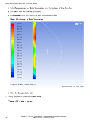 Using the Discrete Ordinates Radiation Model
c. Select Temperature... and Static Temperature from the Contours of drop-down lists.
d. Select lens from the Surfaces selection list.
e. Click Display (Figure 8.5: Contours of Static Temperature (p. 384)).
Figure 8.5: Contours of Static Temperature

f.

Close the Contours dialog box.

4. Display temperature profile for the lens-inner.
Plots ¡

384

XY Plot ¡ Set Up...

Release 15.0 - © SAS IP, Inc. All rights reserved. - Contains proprietary and confidential information
of ANSYS, Inc. and its subsidiaries and affiliates.

 