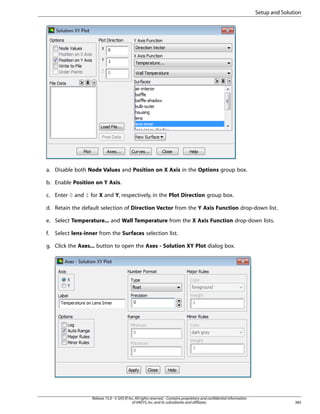 Setup and Solution

a. Disable both Node Values and Position on X Axis in the Options group box.
b. Enable Position on Y Axis.
c. Enter 0 and 1 for X and Y, respectively, in the Plot Direction group box.
d. Retain the default selection of Direction Vector from the Y Axis Function drop-down list.
e. Select Temperature... and Wall Temperature from the X Axis Function drop-down lists.
f.

Select lens-inner from the Surfaces selection list.

g. Click the Axes... button to open the Axes - Solution XY Plot dialog box.

Release 15.0 - © SAS IP, Inc. All rights reserved. - Contains proprietary and confidential information
of ANSYS, Inc. and its subsidiaries and affiliates.

385

 