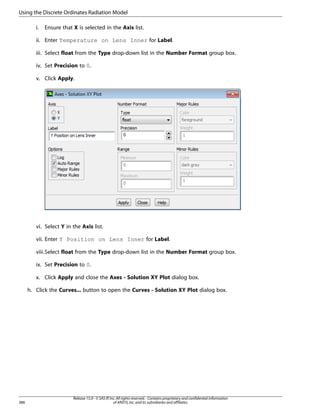 Using the Discrete Ordinates Radiation Model
i.

Ensure that X is selected in the Axis list.

ii. Enter Temperature on Lens Inner for Label.
iii. Select float from the Type drop-down list in the Number Format group box.
iv. Set Precision to 0.
v. Click Apply.

vi. Select Y in the Axis list.
vii. Enter Y Position on Lens Inner for Label.
viii.Select float from the Type drop-down list in the Number Format group box.
ix. Set Precision to 0.
x. Click Apply and close the Axes - Solution XY Plot dialog box.
h. Click the Curves... button to open the Curves - Solution XY Plot dialog box.

386

Release 15.0 - © SAS IP, Inc. All rights reserved. - Contains proprietary and confidential information
of ANSYS, Inc. and its subsidiaries and affiliates.

 