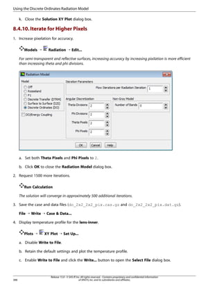 Using the Discrete Ordinates Radiation Model
k. Close the Solution XY Plot dialog box.

8.4.10. Iterate for Higher Pixels
1. Increase pixelation for accuracy.
Models ¡

Radiation ¡ Edit...

For semi-transparent and reflective surfaces, increasing accuracy by increasing pixilation is more efficient
than increasing theta and phi divisions.

a. Set both Theta Pixels and Phi Pixels to 2.
b. Click OK to close the Radiation Model dialog box.
2. Request 1500 more iterations.
Run Calculation
The solution will converge in approximately 500 additional iterations.
3. Save the case and data files (do_2x2_2x2_pix.cas.gz and do_2x2_2x2_pix.dat.gz).
File ¡ Write ¡ Case  Data...
4. Display temperature profile for the lens-inner.
Plots ¡

XY Plot ¡ Set Up...

a. Disable Write to File.
b. Retain the default settings and plot the temperature profile.
c. Enable Write to File and click the Write... button to open the Select File dialog box.

388

Release 15.0 - © SAS IP, Inc. All rights reserved. - Contains proprietary and confidential information
of ANSYS, Inc. and its subsidiaries and affiliates.

 