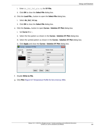Setup and Solution
i.

Enter do_2x2_2x2_pix.xy for XY File.

ii. Click OK to close the Select File dialog box.
d. Click the Load File... button to open the Select File dialog box.
i.

Select do_2x2_1x1.xy.

ii. Click OK to close the Select File dialog box.
e. Click the Curves... button to open Curves - Solution XY Plot dialog box.
i.

Set Curve # to 1.

ii. Select the line pattern as shown in the Curves - Solution XY Plot dialog box.
iii. Select the symbol pattern as shown in the Curves - Solution XY Plot dialog box.
iv. Click Apply and close the Curves - Solution XY Plot dialog box.

f.

Disable Write to File.

g. Click Plot (Figure 8.7: Temperature Profile for lens-inner (p. 390)).

Release 15.0 - © SAS IP, Inc. All rights reserved. - Contains proprietary and confidential information
of ANSYS, Inc. and its subsidiaries and affiliates.

389

 