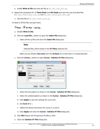 Setup and Solution
e. Enable Write to File and save the file as do_2x2_3x3_pix.xy.
9. Repeat the procedure for 10 Theta Pixels and Phi Pixels and save the case and data files
(do_2x2_10x10_pix.cas.gz and do_2x2_10x10_pix.dat.gz).
a. Save the file as do_2x2_10x10_pix.xy.
10. Read in all the files and plot them.
Plots ¡

XY Plot ¡ Set Up...

a. Disable Write to File.
b. Click the Load File... button to open the Select File dialog box.
i.

Select all the xy files and close the Select File dialog box.

Note
Selected files will be listed in the XY File(s) selection list.
Make sure you deselect lens-inner from the Surfaces list so that there is no duplicated plot.
c. Click the Curves... button to open Curves - Solution XY Plot dialog box.

i.

Select the line pattern as shown in the Curves - Solution XY Plot dialog box.

ii. Select the symbol pattern as shown in the Curves - Solution XY Plot dialog box.
iii. Click Apply to save the settings for curve zero.
iv. Set Curve # to 1.
v. Follow the above instructions for curves 2, 3, and 4.
vi. Click Apply and close the Curves - Solution XY Plot dialog box.
d. Click Plot (Figure 8.8: Temperature Profile (p. 392)).
e. Close the Solution XY Plot dialog box.
Release 15.0 - © SAS IP, Inc. All rights reserved. - Contains proprietary and confidential information
of ANSYS, Inc. and its subsidiaries and affiliates.

391

 