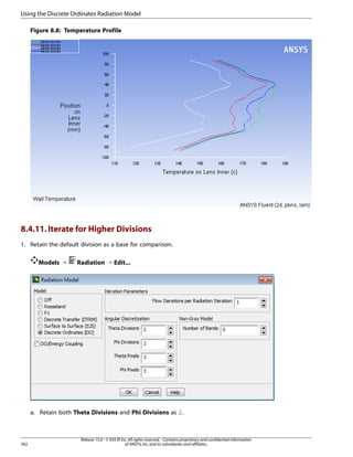 Using the Discrete Ordinates Radiation Model
Figure 8.8: Temperature Profile

8.4.11. Iterate for Higher Divisions
1. Retain the default division as a base for comparison.
Models ¡

Radiation ¡ Edit...

a. Retain both Theta Divisions and Phi Divisions as 2.

392

Release 15.0 - © SAS IP, Inc. All rights reserved. - Contains proprietary and confidential information
of ANSYS, Inc. and its subsidiaries and affiliates.

 