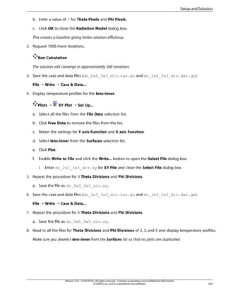 Setup and Solution
b. Enter a value of 3 for Theta Pixels and Phi Pixels.
c. Click OK to close the Radiation Model dialog box.
This creates a baseline giving better solution efficiency.
2. Request 1500 more iterations.
Run Calculation
The solution will converge in approximately 500 iterations.
3. Save the case and data files (do_2x2_3x3_div.cas.gz and do_2x2_3x3_div.dat.gz).
File ¡ Write ¡ Case  Data...
4. Display temperature profiles for the lens-inner.
Plots ¡

XY Plot ¡ Set Up...

a. Select all the files from the File Data selection list.
b. Click Free Data to remove the files from the list.
c. Retain the settings for Y axis Function and X axis Function.
d. Select lens-inner from the Surfaces selection list.
e. Click Plot.
f.

Enable Write to File and click the Write... button to open the Select File dialog box.
i.

Enter do_2x2_3x3_div.xy for XY File and close the Select File dialog box.

5. Repeat the procedure for 3 Theta Divisions and Phi Divisions.
a. Save the file as do_3x3_3x3_div.xy.
6. Save the case and data files (do_3x3_3x3_div.cas.gz and do_3x3_3x3_div.dat.gz).
File ¡ Write ¡ Case  Data...
7. Repeat the procedure for 5 Theta Divisions and Phi Divisions.
a. Save the file as do_5x5_3x3_div.xy.
8. Read in all the files for Theta Divisions and Phi Divisions of 2, 3, and 5 and display temperature profiles.
Make sure you deselect lens-inner from the Surfaces list so that no plots are duplicated.

Release 15.0 - © SAS IP, Inc. All rights reserved. - Contains proprietary and confidential information
of ANSYS, Inc. and its subsidiaries and affiliates.

393

 