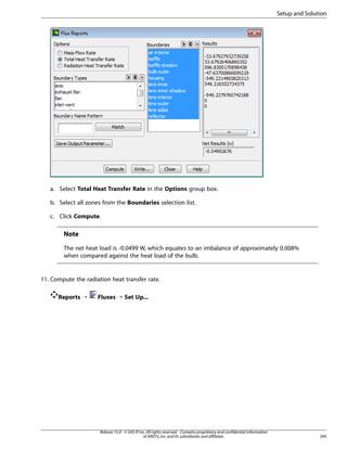 Setup and Solution

a. Select Total Heat Transfer Rate in the Options group box.
b. Select all zones from the Boundaries selection list.
c. Click Compute.

Note
The net heat load is -0.0499 W, which equates to an imbalance of approximately 0.008%
when compared against the heat load of the bulb.

11. Compute the radiation heat transfer rate.
Reports ¡

Fluxes ¡ Set Up...

Release 15.0 - © SAS IP, Inc. All rights reserved. - Contains proprietary and confidential information
of ANSYS, Inc. and its subsidiaries and affiliates.

395

 