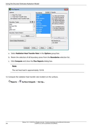 Using the Discrete Ordinates Radiation Model

a. Select Radiation Heat Transfer Rate in the Options group box.
b. Retain the selection of all boundary zones from the Boundaries selection list.
c. Click Compute and close the Flux Reports dialog box.

Note
The net heat load is approximately 154 W.

12. Compute the radiation heat transfer rate incident on the surfaces.
Reports ¡

396

Surface Integrals ¡ Set Up...

Release 15.0 - © SAS IP, Inc. All rights reserved. - Contains proprietary and confidential information
of ANSYS, Inc. and its subsidiaries and affiliates.

 
